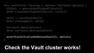 func vaultTest(t *testing.T, options *terratest.Options) {
tlsCert := generateSelfSignedTlsCert(t)
defer cleanupSelfSignedTlsCert(t, tlsCert)
amiId := buildVaultAmi(t)
defer cleanupAmi(t, amiId)
terratest.Apply(options)
defer terratest.Destroy(options)
assertCanInitializeAndUnsealVault(t, options)
}
Check the Vault cluster works!
 