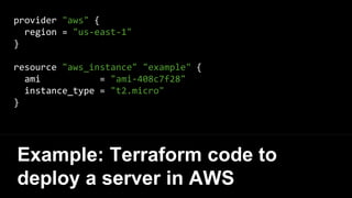 provider "aws" {
region = "us-east-1"
}
resource "aws_instance" "example" {
ami = "ami-408c7f28"
instance_type = "t2.micro"
}
Example: Terraform code to
deploy a server in AWS
 