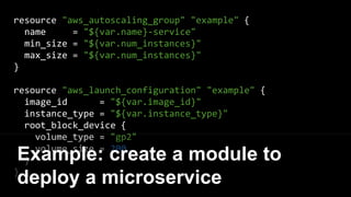 resource "aws_autoscaling_group" "example" {
name = "${var.name}-service"
min_size = "${var.num_instances}"
max_size = "${var.num_instances}"
}
resource "aws_launch_configuration" "example" {
image_id = "${var.image_id}"
instance_type = "${var.instance_type}"
root_block_device {
volume_type = "gp2"
volume_size = 200
}
}
Example: create a module to
deploy a microservice
 