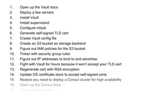 1. Open up the Vault docs
2. Deploy a few servers
3. Install Vault
4. Install supervisord
5. Configure mlock
6. Generate self-signed TLS cert
7. Create Vault config file
8. Create an S3 bucket as storage backend
9. Figure out IAM policies for the S3 bucket
10. Tinker with security group rules
11. Figure out IP addresses to bind to and advertise
12. Fight with Vault for hours because it won’t accept your TLS cert
13. Regenerate cert with RSA encryption
14. Update OS certificate store to accept self-signed certs
15. Realize you need to deploy a Consul cluster for high availability
16. Open up the Consul docs…
 