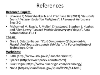 Reusable launch systems have the highest development
costs and technical risks, but the technology is within
current state of the art. Current efforts to economically
recover and reuse launch vehicle elements are more
promising than they have ever been. A reusable system
has extremely low direct operating costs. A future
reusable launch vehicle should be constructed within
low cost, use cryogenic engine for all stages.
Autonomous reusable launch vehicles are considered
to be low cost alternatives. Future RLV are to be
developed through an extensive flight demonstration.
Conclusion
 