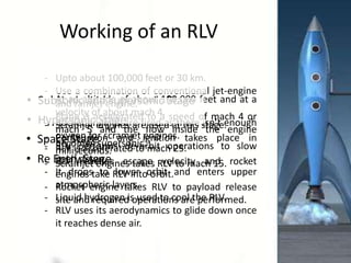 Working of an RLV
• Subsonic and supersonic Stage
• Hypersonic Stage
• Space Stage
• Re Entry Stage
- Upto about 100,000 feet or 30 km.
- Use a combination of conventional jet-engine and
ramjet engine.
- Plane is accelerated to a speed of mach 4 or mach 5.
- At an altitude of about 100,000 feet and at a velocity of
about mach 4.
- Combustion and ignition takes place in milliseconds.
- Scramjet engines takes RLV to mach 15.
- Rocket engines are fired as there isn’t enough oxygen
for scramjet engines.
- RLV is accelerated to mach 25.
- Rocket engine takes RLV to payload release site and
required operations are performed.
- RLV performs de-orbit operations to slow itself down.
- It drops to lower orbit and enters upper atmospheric
layers.
- RLV uses its aerodynamics to glide down once it reaches
dense air.
 