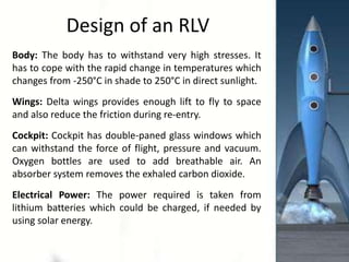 Design of an RLV
Body: The body has to withstand very high stresses. It
has to cope with the rapid change in temperatures which
changes from -250°C in shade to 250°C in direct sunlight.
Wings: Delta wings provides enough lift to fly to space
and also reduce the friction during re-entry.
Cockpit: Cockpit has double-paned glass windows which
can withstand the force of flight, pressure and vacuum.
Oxygen bottles are used to add breathable air. An
absorber system removes the exhaled carbon dioxide.
Electrical Power: The power required is taken from
lithium batteries which could be charged, if needed by
using solar energy.
 