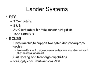 Lander Systems
• DPS
– 3 Computers
– BIUS
– AUX computers for rndz sensor navigation
– 1553 Data Bus
• ECLSS
– Consumables to support two cabin depress/repress
cycles
• Nominally should only require one depress post descent and
then repress for ascent
– Suit Cooling and Recharge capabilities
– Resupply consumables from PTM
 