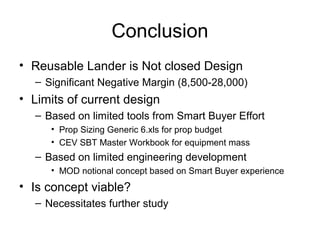 Conclusion
• Reusable Lander is Not closed Design
– Significant Negative Margin (8,500-28,000)
• Limits of current design
– Based on limited tools from Smart Buyer Effort
• Prop Sizing Generic 6.xls for prop budget
• CEV SBT Master Workbook for equipment mass
– Based on limited engineering development
• MOD notional concept based on Smart Buyer experience
• Is concept viable?
– Necessitates further study
 