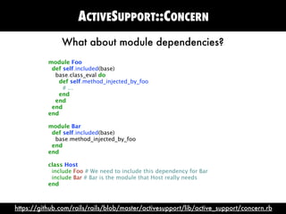 ACTIVESUPPORT::CONCERN
               What about module dependencies?
           module Foo
            def self.included(base)
             base.class_eval do
              def self.method_injected_by_foo
                # ...
              end
             end
            end
           end

           module Bar
            def self.included(base)
             base.method_injected_by_foo
            end
           end

           class Host
            include Foo # We need to include this dependency for Bar
            include Bar # Bar is the module that Host really needs
           end



https://github.com/rails/rails/blob/master/activesupport/lib/active_support/concern.rb
 