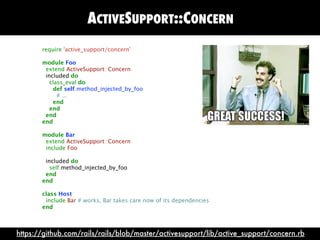 ACTIVESUPPORT::CONCERN
       require 'active_support/concern'

       module Foo
        extend ActiveSupport::Concern
        included do
          class_eval do
           def self.method_injected_by_foo
             # ...
           end
          end
        end
       end

       module Bar
        extend ActiveSupport::Concern
        include Foo

        included do
          self.method_injected_by_foo
        end
       end

       class Host
        include Bar # works, Bar takes care now of its dependencies
       end



https://github.com/rails/rails/blob/master/activesupport/lib/active_support/concern.rb
 