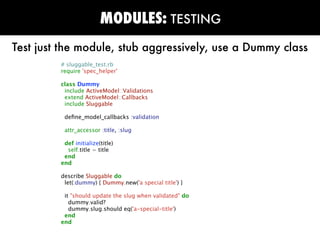 MODULES: TESTING
Test just the module, stub aggressively, use a Dummy class
         # sluggable_test.rb
         require 'spec_helper'

         class Dummy
          include ActiveModel::Validations
          extend ActiveModel::Callbacks
          include Sluggable

          deﬁne_model_callbacks :validation

          attr_accessor :title, :slug

          def initialize(title)
           self.title = title
          end
         end

         describe Sluggable do
          let(:dummy) { Dummy.new('a special title') }

          it "should update the slug when validated" do
            dummy.valid?
            dummy.slug.should eq('a-special-title')
          end
         end
 