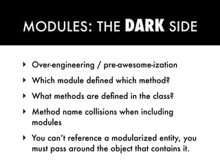 MODULES: THE                DARK SIDE

‣ Over-engineering / pre-awesome-ization
‣ Which module deﬁned which method?
‣ What methods are deﬁned in the class?
‣ Method name collisions when including
  modules
‣ You can’t reference a modularized entity, you
  must pass around the object that contains it.
 