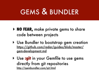 GEMS             & BUNDLER

‣ NO FEAR, make private gems to share
  code between projects
‣ Use Bundler to bootstrap gem creation
  https://github.com/radar/guides/blob/master/
  gem-development.md

‣ Use :git in your Gemﬁle to use gems
  directly from git repositories
  http://gembundler.com/git.html
 