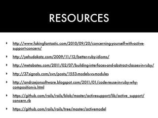 RESOURCES

‣   http://www.fakingfantastic.com/2010/09/20/concerning-yourself-with-active-
    support-concern/

‣   http://yehudakatz.com/2009/11/12/better-ruby-idioms/

‣   http://metabates.com/2011/02/07/building-interfaces-and-abstract-classes-in-ruby/

‣   http://37signals.com/svn/posts/1553-models-vs-modules

‣   http://andrzejonsoftware.blogspot.com/2011/01/code-reuse-in-ruby-why-
    composition-is.html

‣   https://github.com/rails/rails/blob/master/activesupport/lib/active_support/
    concern.rb

‣   https://github.com/rails/rails/tree/master/activemodel
 