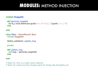 MODULES: METHOD INJECTION

module Sluggable

 def generate_slug(str)
  str.to_s.strip.downcase.gsub(/[^a-z0-9s]/, '').gsub(/s+/, '-')
 end

end

class Post < ActiveRecord::Base
 include Sluggable

 before_validation :update_slug

 private

 def update_slug
  self.slug = generate_slug(title)
 end

end

# Note (1): this is a super naive solution
# Note (2): check out the stringex gem for things like String#to_url.
 