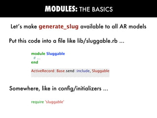 MODULES: THE BASICS

Let’s make generate_slug available to all AR models

Put this code into a ﬁle like lib/sluggable.rb ...

         module Sluggable
          # ...
         end

         ActiveRecord::Base.send :include, Sluggable



Somewhere, like in conﬁg/initializers ...

         require 'sluggable'
 