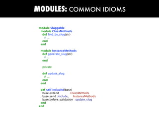 MODULES: COMMON IDIOMS

 module Sluggable
  module ClassMethods
   def ﬁnd_by_slug(str)
    # ...
   end
  end

  module InstanceMethods
   def generate_slug(str)
    # ...
   end

   private

   def update_slug
    # ...
   end
  end

  def self.included(base)
   base.extend          ClassMethods
   base.send :include,    InstanceMethods
   base.before_validation :update_slug
  end
 end
 