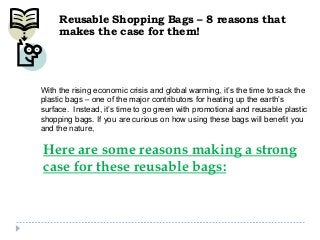 Reusable Shopping Bags – 8 reasons that
makes the case for them!

With the rising economic crisis and global warming, it’s the time to sack the
plastic bags – one of the major contributors for heating up the earth’s
surface. Instead, it’s time to go green with promotional and reusable plastic
shopping bags. If you are curious on how using these bags will benefit you
and the nature,

Here are some reasons making a strong
case for these reusable bags:

 