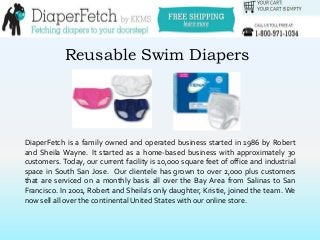 Reusable Swim Diapers
DiaperFetch is a family owned and operated business started in 1986 by Robert
and Sheila Wayne. It started as a home-based business with approximately 30
customers. Today, our current facility is 10,000 square feet of office and industrial
space in South San Jose. Our clientele has grown to over 2,000 plus customers
that are serviced on a monthly basis all over the Bay Area from Salinas to San
Francisco. In 2001, Robert and Sheila’s only daughter, Kristie, joined the team. We
now sell all over the continental United States with our online store.
 
