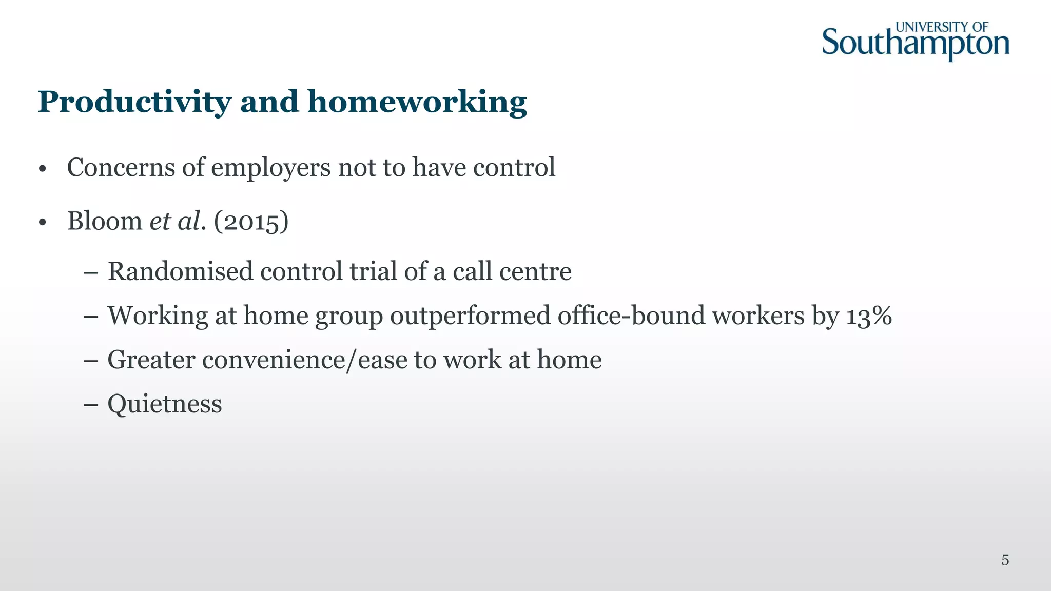 Productivity and homeworking
• Concerns of employers not to have control
• Bloom et al. (2015)
– Randomised control trial of a call centre
– Working at home group outperformed office-bound workers by 13%
– Greater convenience/ease to work at home
– Quietness
5
 