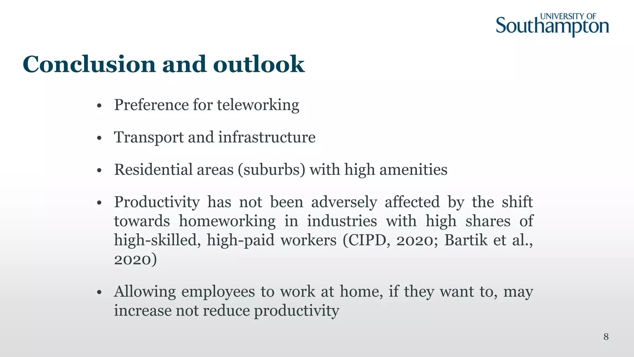 Conclusion and outlook
• Preference for teleworking
• Transport and infrastructure
• Residential areas (suburbs) with high amenities
• Productivity has not been adversely affected by the shift
towards homeworking in industries with high shares of
high-skilled, high-paid workers (CIPD, 2020; Bartik et al.,
2020)
• Allowing employees to work at home, if they want to, may
increase not reduce productivity
8
 
