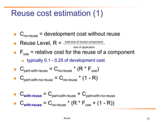 22
Reuse cost estimation (1)
 Cno-reuse = development cost without reuse
 Reuse Level, R =
 Fuse = relative cost for the reuse of a component
 typically 0.1 - 0.25 of development cost
 Cpart-with-reuse = Cno-reuse * (R * Fuse)
 Cpart-with-no-reuse = Cno-reuse * (1 - R)
 Cwith-reuse = Cpart-with-reuse + Cpart-with-no-reuse
 Cwith-reuse = Cno-reuse * (R * Fuse + (1 - R))
Reuse
total size of reused components
size of application
 