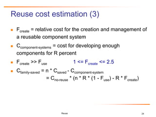 24
Reuse cost estimation (3)
 Fcreate = relative cost for the creation and management of
a reusable component system
 Ccomponent-systems = cost for developing enough
components for R percent
 Fcreate >> Fuse 1 <= Fcreate <= 2.5
 Cfamily-saved = n * Csaved - Ccomponent-system
= Cno-reuse * (n * R * (1 - Fuse) - R * Fcreate)
Reuse
 