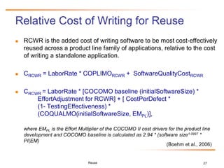 27
Relative Cost of Writing for Reuse
 RCWR is the added cost of writing software to be most cost-effectively
reused across a product line family of applications, relative to the cost
of writing a standalone application.
 CRCWR = LaborRate * COPLIMORCWR + SoftwareQualityCostRCWR
 CRCWR = LaborRate * [COCOMO baseline (initialSoftwareSize) *
EffortAdjustment for RCWR] + [ CostPerDefect *
(1- TestingEffectiveness) *
(COQUALMO(initialSoftwareSize, EMPL)],
where EMPL is the Effort Multiplier of the COCOMO II cost drivers for the product line
development and COCOMO baseline is calculated as 2.94 * (software size1.0997 *
PI(EM)
Reuse
(Boehm et al., 2006)
 