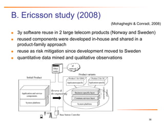 36
B. Ericsson study (2008)
 3y software reuse in 2 large telecom products (Norway and Sweden)
 reused components were developed in-house and shared in a
product-family approach
 reuse as risk mitigation since development moved to Sweden
 quantitative data mined and qualitative observations
Reuse
(Mohagheghi & Conradi, 2008)
 