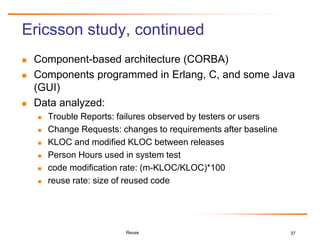37
Ericsson study, continued
 Component-based architecture (CORBA)
 Components programmed in Erlang, C, and some Java
(GUI)
 Data analyzed:
 Trouble Reports: failures observed by testers or users
 Change Requests: changes to requirements after baseline
 KLOC and modified KLOC between releases
 Person Hours used in system test
 code modification rate: (m-KLOC/KLOC)*100
 reuse rate: size of reused code
Reuse
 
