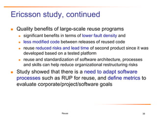 38
Ericsson study, continued
 Quality benefits of large-scale reuse programs
 significant benefits in terms of lower fault density and
 less modified code between releases of reused code
 reuse reduced risks and lead time of second product since it was
developed based on a tested platform
 reuse and standardization of software architecture, processes
and skills can help reduce organizational restructuring risks
 Study showed that there is a need to adapt software
processes such as RUP for reuse, and define metrics to
evaluate corporate/project/software goals
Reuse
 