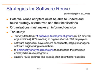 40
Strategies for Software Reuse
 Potential reuse adopters must be able to understand
reuse strategy alternatives and their implications
 Organizations must make an informed decision
 The study:
 survey data from 71 software development groups (of 67 different
organizations), 80% working in organizations > 200 employees
 software engineers, development consultants, project managers,
software engineering researchers
 to empirically analyze dimensions that describe the practices
employed in reuse programs
 classify reuse settings and assess their potential for success
Reuse
(Rothenberger et al., 2003)
 