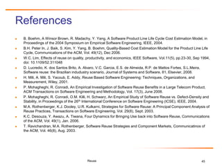 45
References
 B. Boehm, A Winsor Brown, R. Madachy, Y. Yang, A Software Product Line Life Cycle Cost Estimation Model, in
Proceedings of the 2004 Symposium on Empirical Software Engineering, IEEE, 2004.
 B.H. Peter In, J. Baik, S. Kim, Y. Yang, B. Boehm, Quality-Based Cost Estimation Model for the Product Line Life
Cycle, Communications of the ACM, Vol. 49(12), Dec 2006.
 W.C. Lim, Effects of reuse on quality, productivity, and economics, IEEE Software, Vol.11(5), pp.23-30, Sep 1994,
doi: 10.1109/52.311048
 D. Lucredio, K. dos Santos Brito, A. Alvaro, V.C. Garcia, E.S. de Almeida, R.P. de Mattos Fortes, S.L.Meira,
Software reuse: the Brazilian indudustry scenario, Journal of Systems and Software, 81, Elsevier, 2008.
 H. Mili, A. Mili, S. Yacoub, E. Addy, Reuse Based Software Engineering: Techniques, Organizations, and
Measurement, Wiley, 2001.
 P. Mohagheghi, R. Conradi, An Empirical Investigation of Software Reuse Benefits in a Large Telecom Product,
ACM Transactions on Software Engineering and Methodology, Vol. 17(3), June 2008.
 P. Mohagheghi, R. Conradi, O.M. Killi, H. Schwarz, An Empirical Study of Software Reuse vs. Defect-Density and
Stability, in Proceedings of the 26th International Conference on Software Engineering (ICSE), IEEE, 2004.
 M.A. Rothenberger, K.J. Dooley, U.R. Kulkarni, Strategies for Software Reuse: A Principal Component Analysis of
Reuse Practices, Transactions on Software Engineering, Vol. 29(8), Sept. 2003.
 K.C. Desouza, Y. Awazu, A. Tiwana, Four Dynamics for Bringing Use back into Software Reuse, Communications
of the ACM, Vol. 49(1), Jan. 2006.
 T. Ravichandran, M.A. Rothenberger, Software Reuse Strategies and Component Markets, Communicatinos of
the ACM, Vol. 46(8), Aug. 2003.
Reuse
 