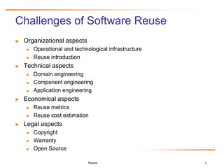 7
Challenges of Software Reuse
 Organizational aspects
 Operational and technological infrastructure
 Reuse introduction
 Technical aspects
 Domain engineering
 Component engineering
 Application engineering
 Economical aspects
 Reuse metrics
 Reuse cost estimation
 Legal aspects
 Copyright
 Warranty
 Open Source
Reuse
 