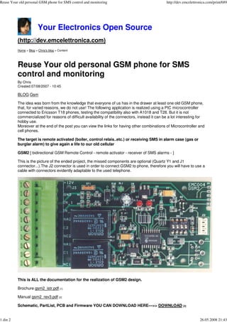 Reuse Your old personal GSM phone for SMS control and monitoring                                  http://dev.emcelettronica.com/print/689




                        Your Electronics Open Source
          (http://dev.emcelettronica.com)
          Home > Blog > Chris's blog > Content




          Reuse Your old personal GSM phone for SMS
          control and monitoring
          By Chris
          Created 07/08/2007 - 10:45

          BLOG Gsm

          The idea was born from the knowledge that everyone of us has in the drawer at least one old GSM phone,
          that, for varied reasons, we do not use! The following application is realized using a PIC microcontroller
          connected to Ericsson T18 phones, testing the compatibility also with A1018 and T28. But it is not
          commercialized for reasons of difficult availability of the connectors, instead it can be a lot interesting for
          hobby use.
          Moreover at the end of the post you can view the links for having other combinations of Microcontroller and
          cell phones.

          The target is remote activated (boiler, control relais..etc.) or receiving SMS in alarm case (gas or
          burglar alarm) to give again a life to our old cellular

          GSM2 [ bidirectional GSM Remote Control - remote activator - receiver of SMS alarms - ]

          This is the picture of the ended project, the missed components are optional (Quartz Y1 and J1
          connector...).The J2 connector is used in order to connect GSM2 to phone, therefore you will have to use a
          cable with connectors evidently adaptable to the used telephone.




          This is ALL the documentation for the realization of GSM2 design.

          Brochure gsm2_istr.pdf [1]

          Manual gsm2_rev3.pdf [2]

          Schematic, PartList, PCB and Firmware YOU CAN DOWNLOAD HERE--->> DOWNLOAD [3]


1 din 2                                                                                                                26.05.2008 21:43