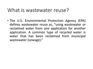 What is wastewater reuse?
• The U.S. Environmental Protection Agency (EPA)
defines wastewater reuse as, “using wastewater or
reclaimed water from one application for another
application. A common type of recycled water is
water that has been reclaimed from municipal
wastewater (sewage).”
 