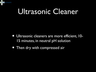 Ultrasonic Cleaner
• Ultrasonic cleaners are more efficient, 10-
15 minutes, in neutral pH solution
• Then dry with compressed air
 