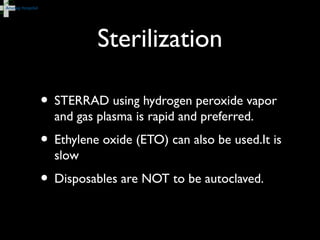 Sterilization
• STERRAD using hydrogen peroxide vapor
and gas plasma is rapid and preferred.
• Ethylene oxide (ETO) can also be used.It is
slow
• Disposables are NOT to be autoclaved.
 