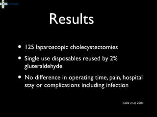 Colak et al, 2004
• 125 laparoscopic cholecystectomies
• Single use disposables reused by 2%
gluteraldehyde
• No difference in operating time, pain, hospital
stay or complications including infection
Results
 