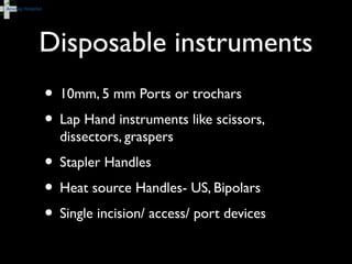 Disposable instruments
• 10mm, 5 mm Ports or trochars
• Lap Hand instruments like scissors,
dissectors, graspers
• Stapler Handles
• Heat source Handles- US, Bipolars
• Single incision/ access/ port devices
 