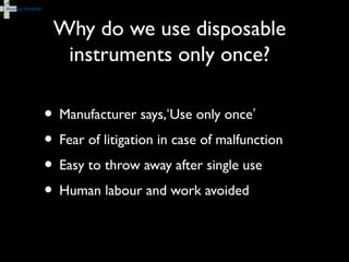 Why do we use disposable
instruments only once?
• Manufacturer says,‘Use only once’
• Fear of litigation in case of malfunction
• Easy to throw away after single use
• Human labour and work avoided
 