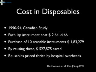 Cost in Disposables
• 1990-94, Canadian Study
• Each lap instrument cost $ 2.64 -4.66
• Purchase of 10 reusable instruments $ 1,83,279
• By reusing these, $ 527,575 saved
• Reusables priced thrice by hospital overheads
DesCoteaux et al, Can J Surg,1996
 