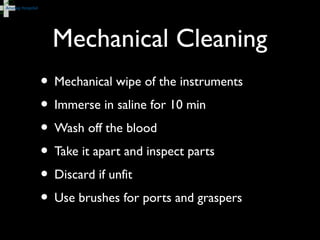 Mechanical Cleaning
• Mechanical wipe of the instruments
• Immerse in saline for 10 min
• Wash off the blood
• Take it apart and inspect parts
• Discard if unfit
• Use brushes for ports and graspers
 