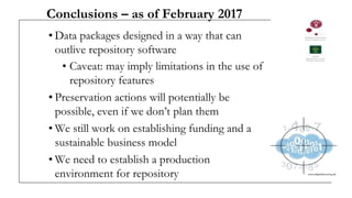 Conclusions – as of February 2017
• Data packages designed in a way that can
outlive repository software
• Caveat: may imply limitations in the use of
repository features
• Preservation actions will potentially be
possible, even if we don’t plan them
• We still work on establishing funding and a
sustainable business model
• We need to establish a production
environment for repository
 