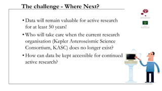 The challenge - Where Next?
• Data will remain valuable for active research
for at least 50 years!
• Who will take care when the current research
organisation (Kepler Asteroseismic Science
Consortium, KASC) does no longer exist?
• How can data be kept accessible for continued
active research?
 
