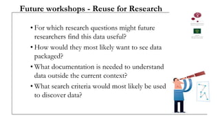 Future workshops - Reuse for Research
• For which research questions might future
researchers find this data useful?
• How would they most likely want to see data
packaged?
• What documentation is needed to understand
data outside the current context?
• What search criteria would most likely be used
to discover data?
 