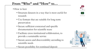 From ”Who” and ”How” to…
• How to best
• Structure datasets in a way that is most useful for
research
• Use formats that are suitable for long-term
preservation
• Secure sufficient contextual and specific
documentation for scientific reuse
• Facilitate cross-institutional collaboration, to
provide a sustainable service
• Secure access and discoverability according to
scientific needs
• Secure possibility for continued deposit
 