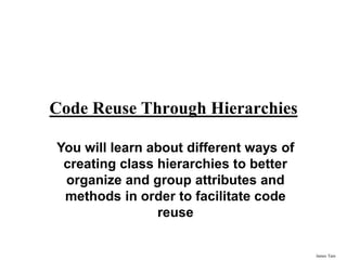 James Tam
Code Reuse Through Hierarchies
You will learn about different ways of
creating class hierarchies to better
organize and group attributes and
methods in order to facilitate code
reuse
 