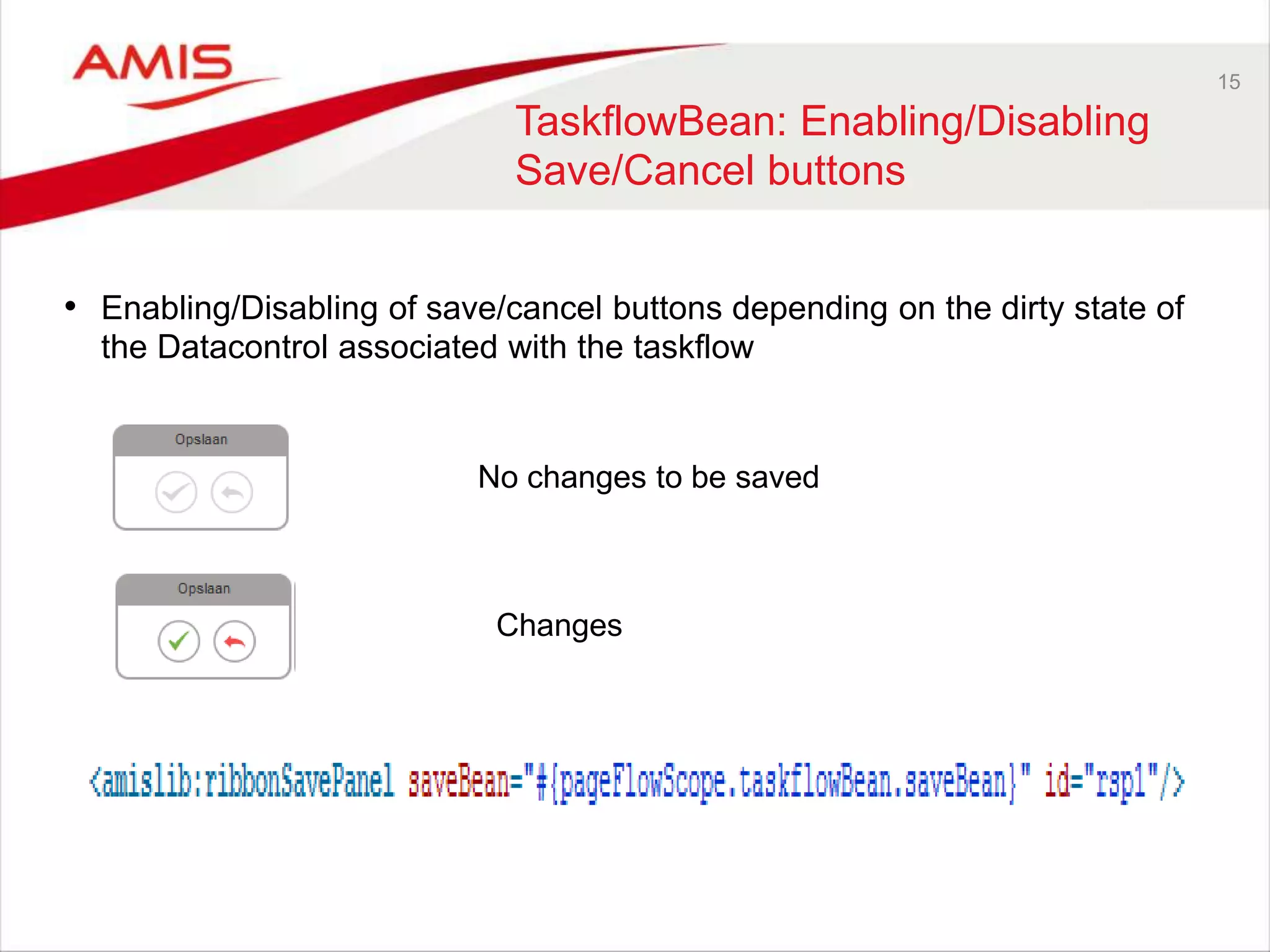 15
TaskflowBean: Enabling/Disabling
Save/Cancel buttons
• Enabling/Disabling of save/cancel buttons depending on the dirty state of
the Datacontrol associated with the taskflow
No changes to be saved
Changes
 