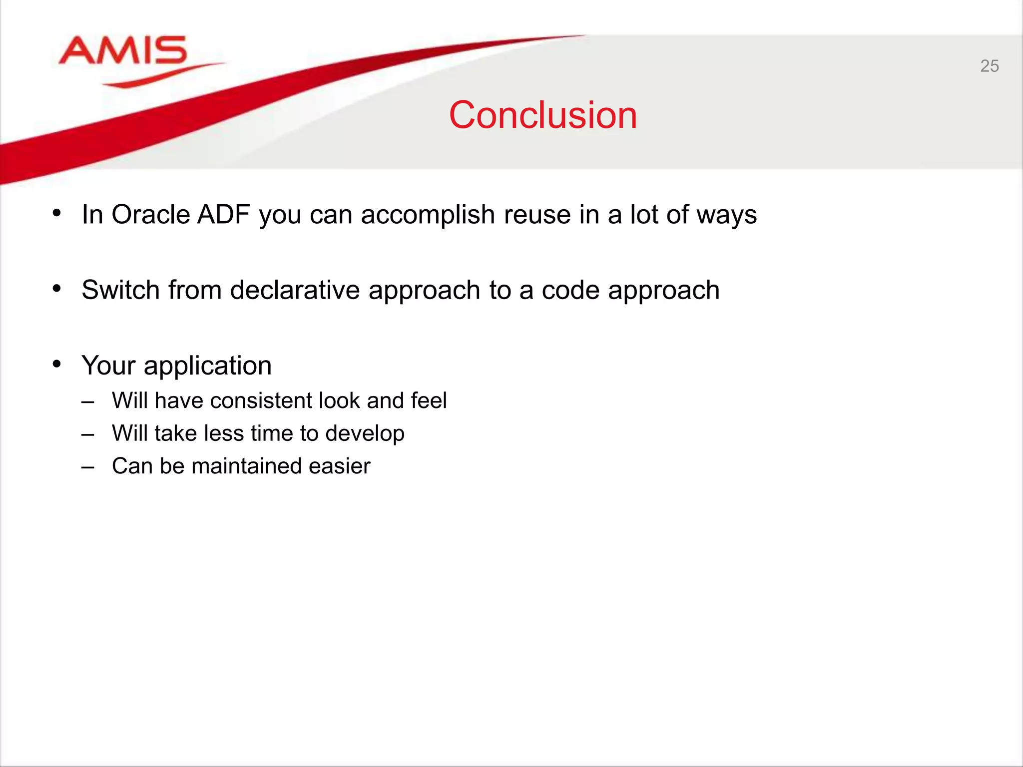 25
Conclusion
• In Oracle ADF you can accomplish reuse in a lot of ways
• Switch from declarative approach to a code approach
• Your application
– Will have consistent look and feel
– Will take less time to develop
– Can be maintained easier
 