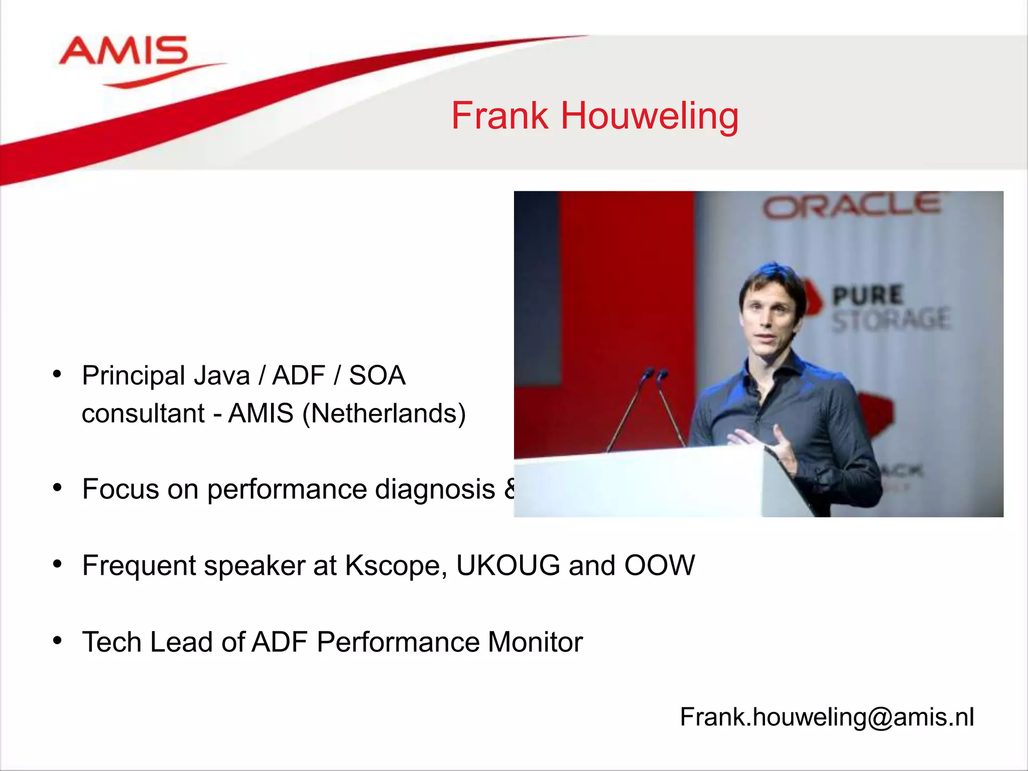 Frank Houweling
• Principal Java / ADF / SOA
consultant - AMIS (Netherlands)
• Focus on performance diagnosis & performance management
• Frequent speaker at Kscope, UKOUG and OOW
• Tech Lead of ADF Performance Monitor
Frank.houweling@amis.nl
 
