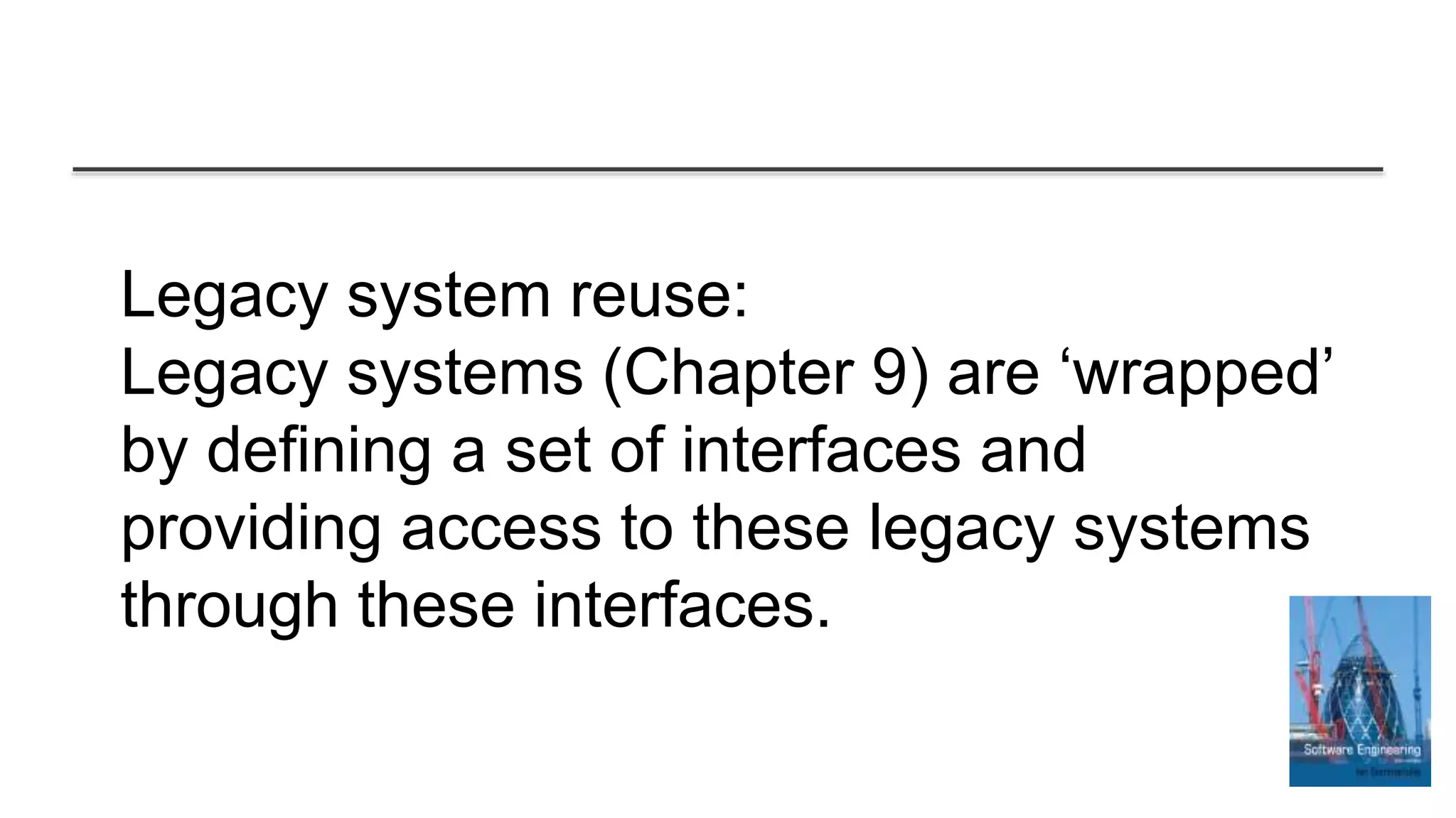 Legacy system reuse:
Legacy systems (Chapter 9) are ‘wrapped’
by defining a set of interfaces and
providing access to these legacy systems
through these interfaces.
 