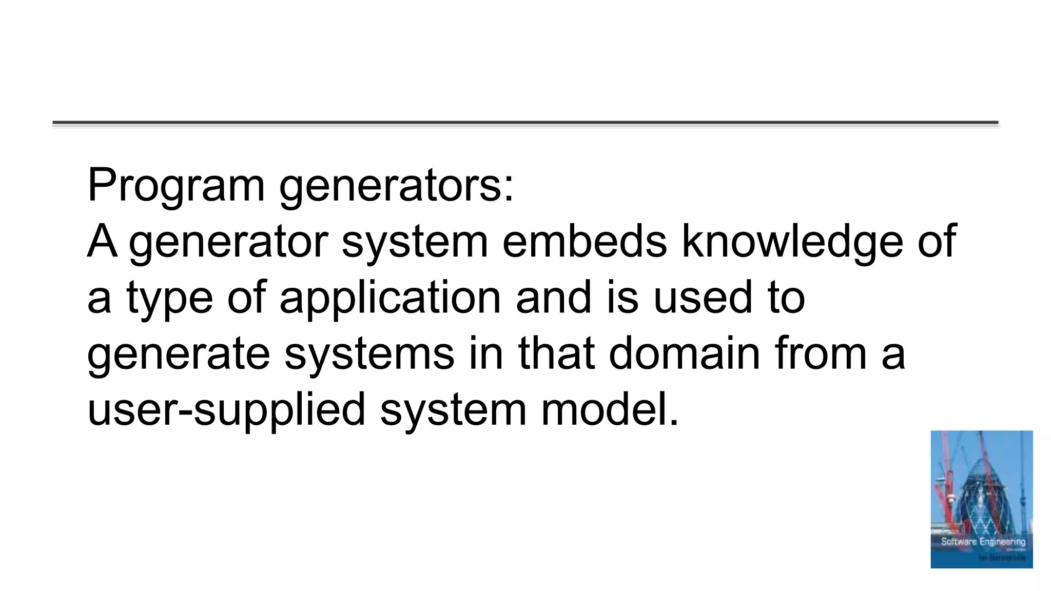 Program generators:
A generator system embeds knowledge of
a type of application and is used to
generate systems in that domain from a
user-supplied system model.
 